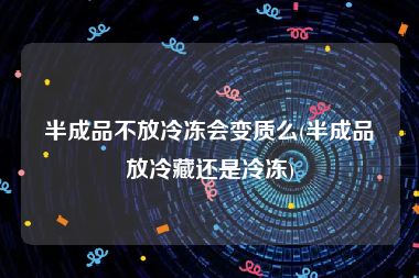 半成品不放冷冻会变质么(半成品放冷藏还是冷冻)