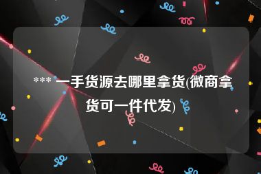  *** 一手货源去哪里拿货(微商拿货可一件代发)
