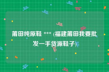 莆田纯原鞋 *** (福建莆田我要批发一手货源鞋子)