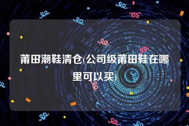 莆田潮鞋清仓(公司级莆田鞋在哪里可以买)