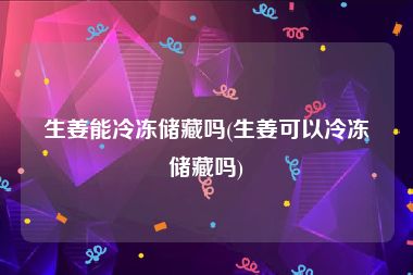 生姜能冷冻储藏吗(生姜可以冷冻储藏吗)
