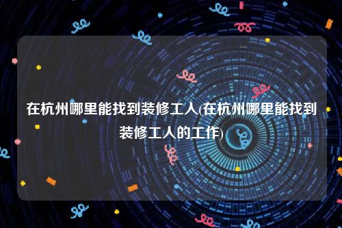 在杭州哪里能找到装修工人(在杭州哪里能找到装修工人的工作)