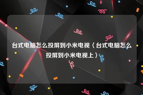 台式电脑怎么投屏到小米电视〈台式电脑怎么投屏到小米电视上〉