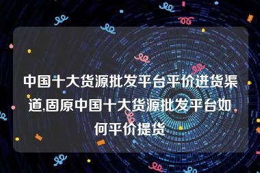 中国十大货源批发平台平价进货渠道,固原中国十大货源批发平台如何平价提货