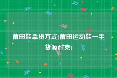 莆田鞋拿货方式(莆田运动鞋一手货源耐克)