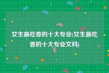 女生最吃香的十大专业(女生最吃香的十大专业文科)
