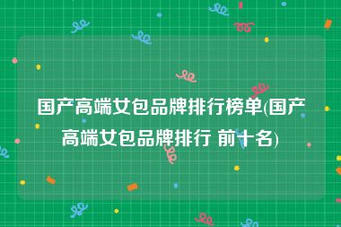 国产高端女包品牌排行榜单(国产高端女包品牌排行 前十名)
