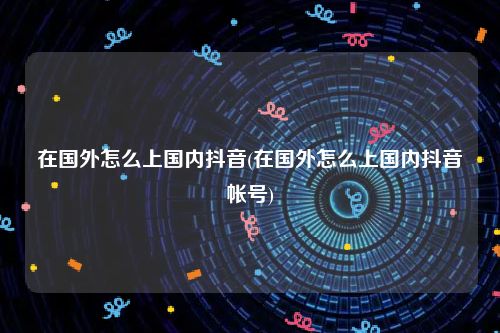 在国外怎么上国内抖音(在国外怎么上国内抖音帐号)