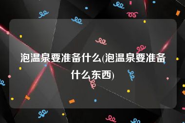 泡温泉要准备什么(泡温泉要准备什么东西)