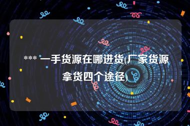  *** 一手货源在哪进货(厂家货源拿货四个途径)