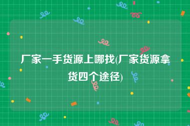 厂家一手货源上哪找(厂家货源拿货四个途径)
