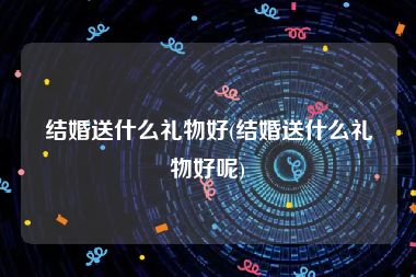 结婚送什么礼物好(结婚送什么礼物好呢)