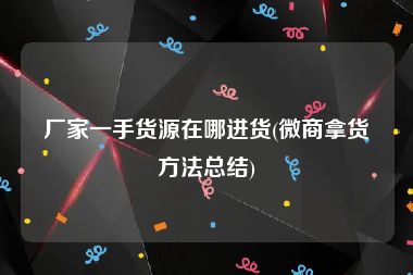 厂家一手货源在哪进货(微商拿货方法总结)