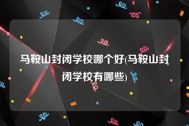 马鞍山封闭学校哪个好(马鞍山封闭学校有哪些)