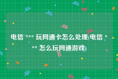 电信 *** 玩网通卡怎么处理(电信 *** 怎么玩网通游戏)