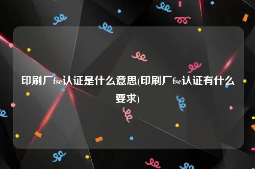 印刷厂fsc认证是什么意思(印刷厂fsc认证有什么要求)
