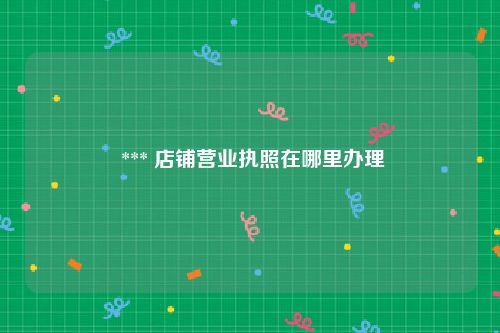  *** 店铺营业执照在哪里办理