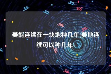 姜能连续在一块地种几年(姜地连续可以种几年)