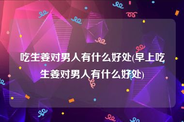 吃生姜对男人有什么好处(早上吃生姜对男人有什么好处)