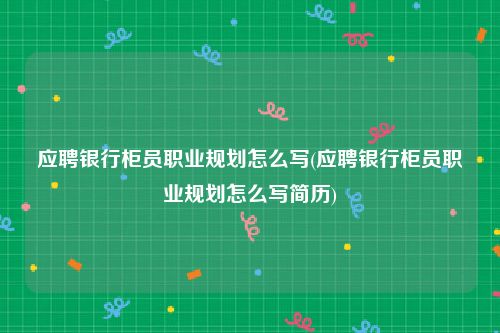 应聘银行柜员职业规划怎么写(应聘银行柜员职业规划怎么写简历)
