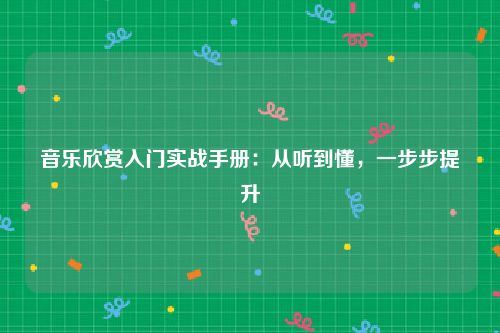 音乐欣赏入门实战手册：从听到懂，一步步提升