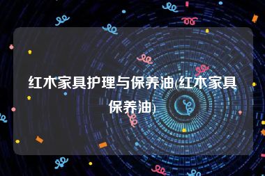 红木家具护理与保养油(红木家具保养油)