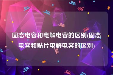 固态电容和电解电容的区别(固态电容和贴片电解电容的区别)