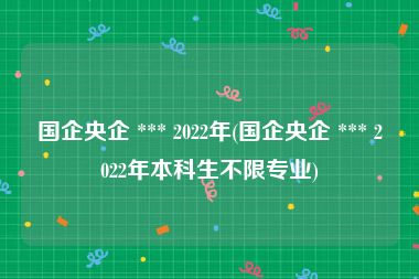 国企央企 *** 2022年(国企央企 *** 2022年本科生不限专业)