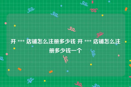 开 *** 店铺怎么注册多少钱 开 *** 店铺怎么注册多少钱一个