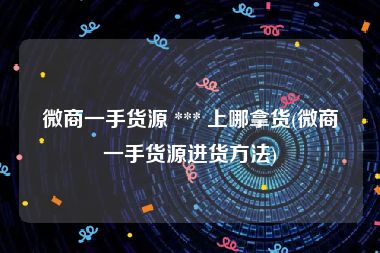 微商一手货源 *** 上哪拿货(微商一手货源进货方法)