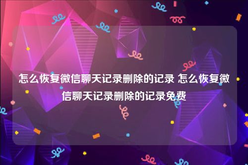 怎么恢复微信聊天记录删除的记录 怎么恢复微信聊天记录删除的记录免费