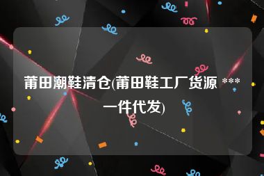 莆田潮鞋清仓(莆田鞋工厂货源 *** 一件代发)