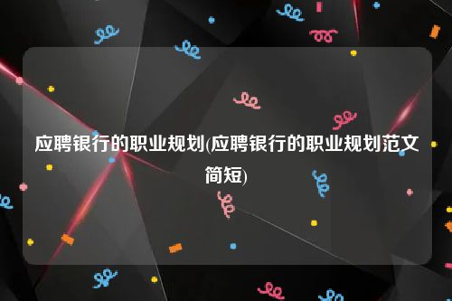应聘银行的职业规划(应聘银行的职业规划范文简短)