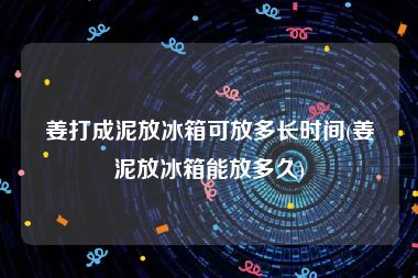 姜打成泥放冰箱可放多长时间(姜泥放冰箱能放多久)