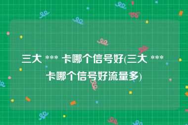 三大 *** 卡哪个信号好(三大 *** 卡哪个信号好流量多)