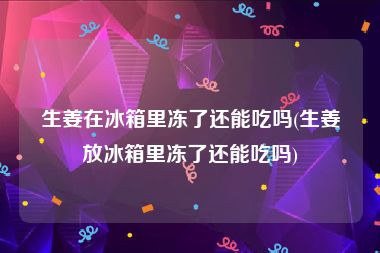 生姜在冰箱里冻了还能吃吗(生姜放冰箱里冻了还能吃吗)