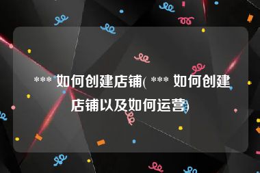  *** 如何创建店铺( *** 如何创建店铺以及如何运营)