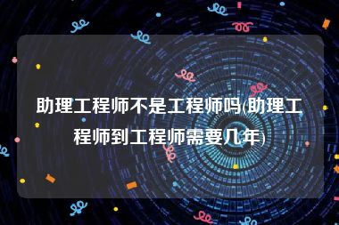 助理工程师不是工程师吗(助理工程师到工程师需要几年)