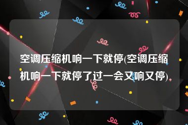 空调压缩机响一下就停(空调压缩机响一下就停了过一会又响又停)
