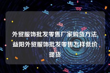 外贸服饰批发零售厂家购货方法,益阳外贸服饰批发零售怎样低价提货