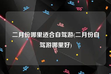 二月份哪里适合自驾游(二月份自驾游哪里好)