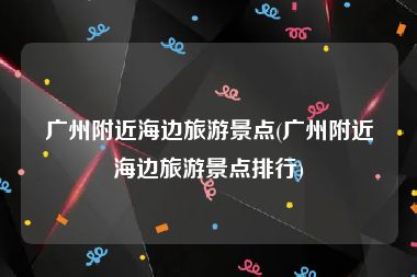 广州附近海边旅游景点(广州附近海边旅游景点排行)