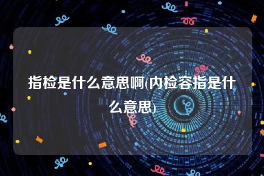 指检是什么意思啊(内检容指是什么意思)