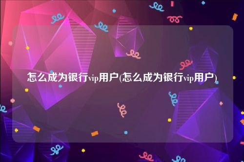 怎么成为银行vip用户(怎么成为银行vip用户)
