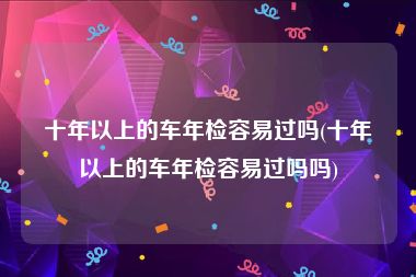 十年以上的车年检容易过吗(十年以上的车年检容易过吗吗)