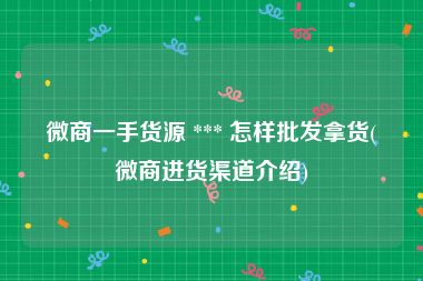微商一手货源 *** 怎样批发拿货(微商进货渠道介绍)
