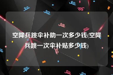 空降兵跳伞补助一次多少钱(空降兵跳一次伞补贴多少钱)