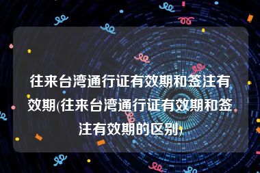 往来台湾通行证有效期和签注有效期(往来台湾通行证有效期和签注有效期的区别)