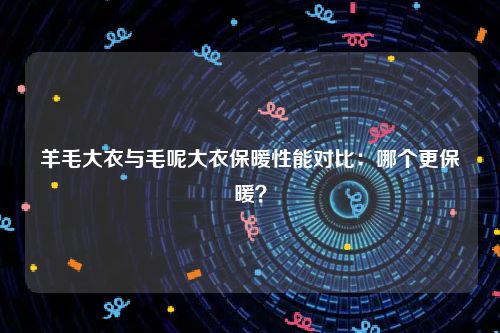 羊毛大衣与毛呢大衣保暖性能对比：哪个更保暖？