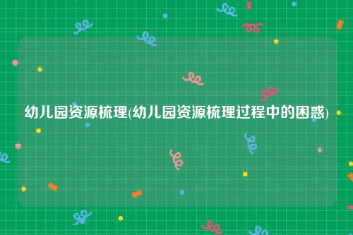 幼儿园资源梳理(幼儿园资源梳理过程中的困惑)